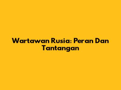 Wartawan Rusia: Peran Dan Tantangan