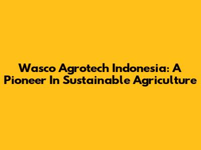 Wasco Agrotech Indonesia: A Pioneer In Sustainable Agriculture