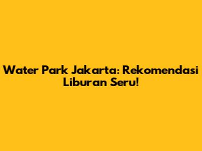 Water Park Jakarta: Rekomendasi Liburan Seru!