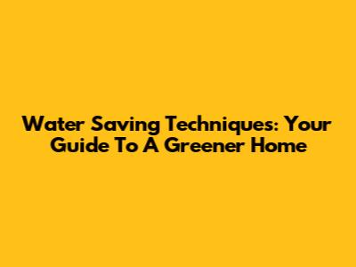Water Saving Techniques: Your Guide To A Greener Home