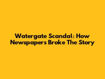 Watergate Scandal: How Newspapers Broke The Story