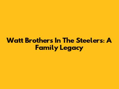 Watt Brothers In The Steelers: A Family Legacy