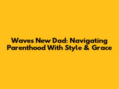 Waves New Dad: Navigating Parenthood With Style & Grace