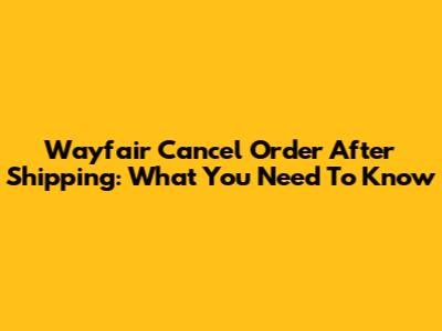 Wayfair Cancel Order After Shipping: What You Need To Know