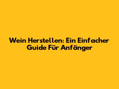 Wein Herstellen: Ein Einfacher Guide Für Anfänger