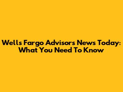 Wells Fargo Advisors News Today: What You Need To Know
