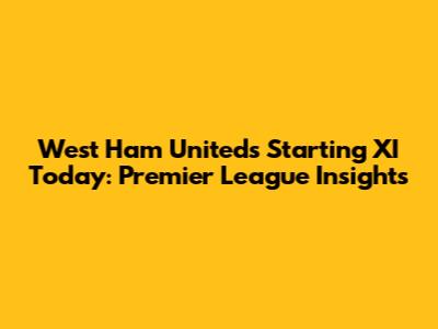 West Ham United's Starting XI Today: Premier League Insights