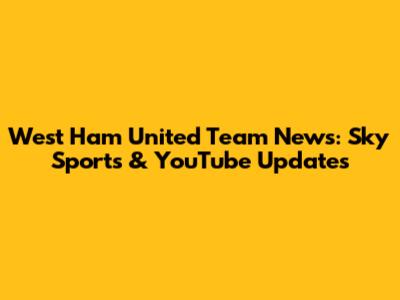 West Ham United Team News: Sky Sports & YouTube Updates