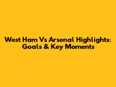 West Ham Vs Arsenal Highlights: Goals & Key Moments