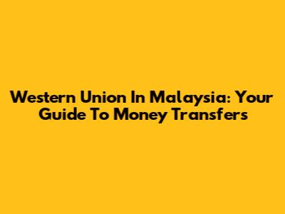 Western Union In Malaysia: Your Guide To Money Transfers