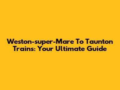 Weston-super-Mare To Taunton Trains: Your Ultimate Guide