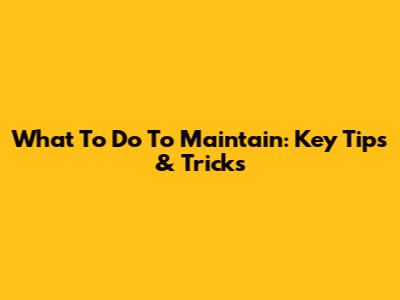 What To Do To Maintain: Key Tips & Tricks