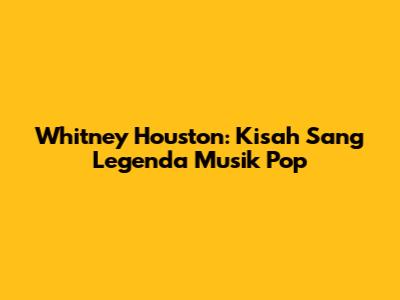 Whitney Houston: Kisah Sang Legenda Musik Pop