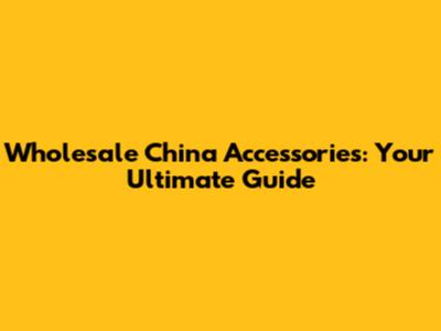 Wholesale China Accessories: Your Ultimate Guide