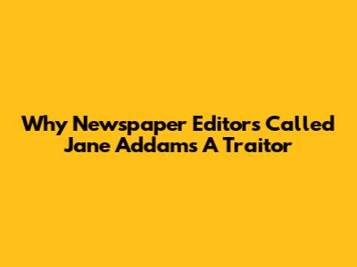 Why Newspaper Editors Called Jane Addams A Traitor