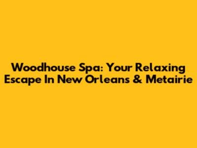 Woodhouse Spa: Your Relaxing Escape In New Orleans & Metairie