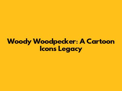 Woody Woodpecker: A Cartoon Icon's Legacy