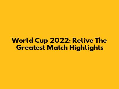 World Cup 2022: Relive The Greatest Match Highlights