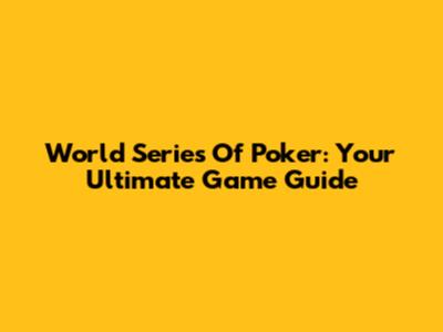 World Series Of Poker: Your Ultimate Game Guide