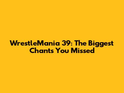 WrestleMania 39: The Biggest Chants You Missed