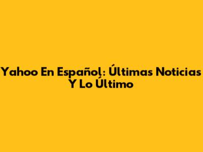 Yahoo En Español: Últimas Noticias Y Lo Último