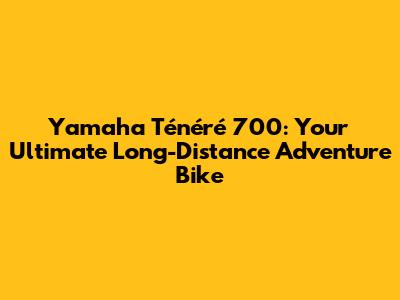 Yamaha Ténéré 700: Your Ultimate Long-Distance Adventure Bike