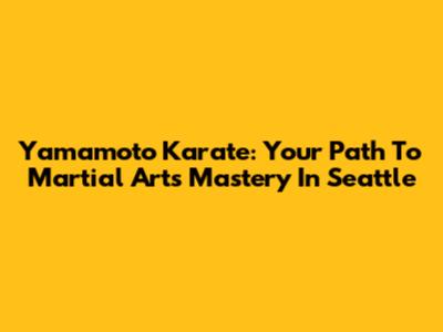 Yamamoto Karate: Your Path To Martial Arts Mastery In Seattle