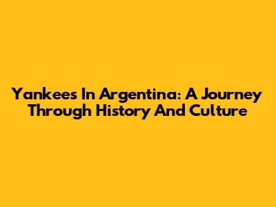 Yankees In Argentina: A Journey Through History And Culture