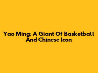 Yao Ming: A Giant Of Basketball And Chinese Icon