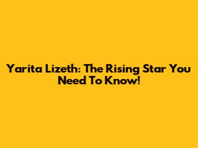 Yarita Lizeth: The Rising Star You Need To Know!