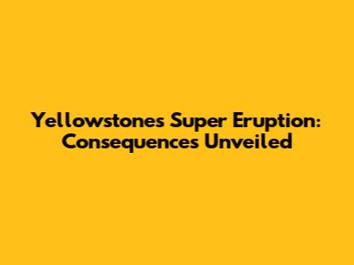 Yellowstone's Super Eruption: Consequences Unveiled