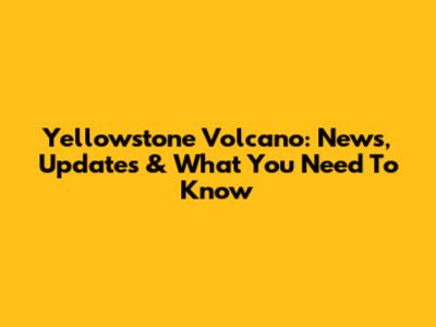 Yellowstone Volcano: News, Updates & What You Need To Know