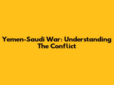 Yemen-Saudi War: Understanding The Conflict