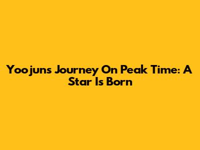 Yoojun's Journey On Peak Time: A Star Is Born
