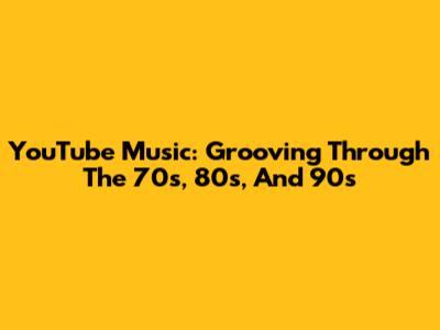 YouTube Music: Grooving Through The 70s, 80s, And 90s