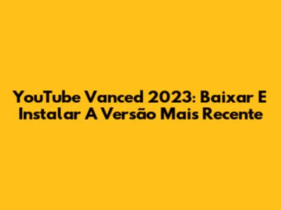 YouTube Vanced 2023: Baixar E Instalar A Versão Mais Recente