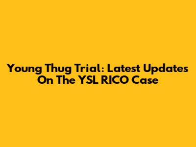 Young Thug Trial: Latest Updates On The YSL RICO Case