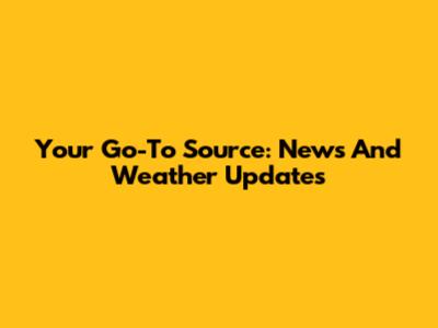 Your Go-To Source: News And Weather Updates