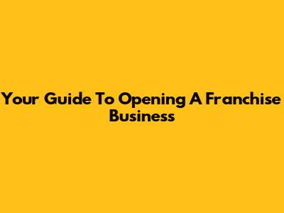 Your Guide To Opening A Franchise Business