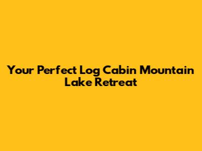 Your Perfect Log Cabin Mountain Lake Retreat
