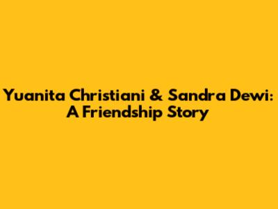 Yuanita Christiani & Sandra Dewi: A Friendship Story