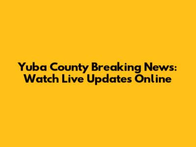 Yuba County Breaking News: Watch Live Updates Online