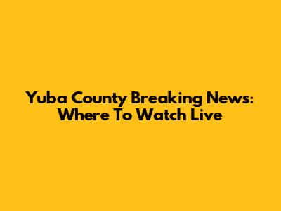 Yuba County Breaking News: Where To Watch Live