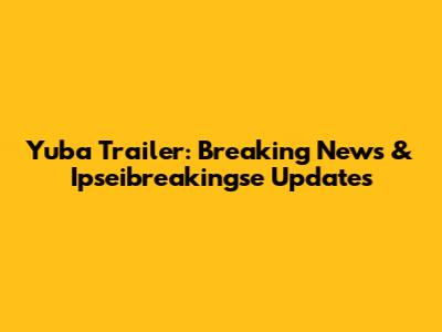 Yuba Trailer: Breaking News & Ipseibreakingse Updates