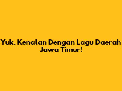 Yuk, Kenalan Dengan Lagu Daerah Jawa Timur!