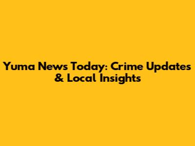 Yuma News Today: Crime Updates & Local Insights