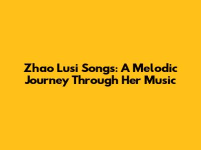Zhao Lusi Songs: A Melodic Journey Through Her Music