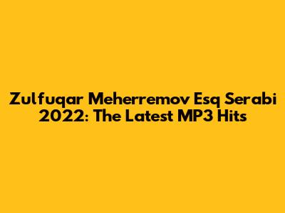 Zulfuqar Meherremov Esq Serabi 2022: The Latest MP3 Hits
